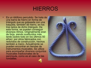 HIERROS
•

Es un idiófono percutido. Se trata de
una barra de hierro en forma de
triángulo que es golpeada con una
baqueta, también de hierro, en los
tres lados de dicho triángulo. De
esta forma, se pueden conseguir
diversos ritmos. Originalmente eran
de forja, siendo sustituídos más
tarde (sobre todo en los últimos 50
años) por otros fabricados con
redondos de construcción, hechos
también a mano. Actualmente se
pueden encontrar en tiendas de
instrumentos musicales. Se utiliza
para acompañar diversos conjuntos
musicales tradicionales de la
península, como es el caso de las
rondallas.

 