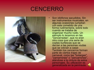 CENCERRO
•

Son idiófonos sacudidos. Sin
ser instrumentos musicales, en
algunas ocasiones cumplían
con este cometido de una
forma rudimentaria, sobre todo
cuando se trataba de
organizar mucho ruido. Un
ejemplo lo tenemos en las
"cencerradas", que no eran
otra cosa que una serie de
coplas burlescas que se
decían a las personas viudas
que se volvían a casar.
También los cencerros forman
parte de ciertos trajes de
carnaval, como las "botargas",
"zamarrones" o "zancarrones",
atándose a la cintura de estos
personajes. Su utilización es
generalizada en la península.

 
