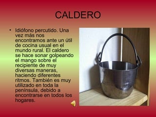 CALDERO
• Idiófono percutido. Una
vez más nos
encontramos ante un útil
de cocina usual en el
mundo rural. El caldero
se hace sonar golpeando
el mango sobre el
recipiente de muy
diversas maneras,
haciendo diferentes
ritmos. También es muy
utilizado en toda la
península, debido a
encontrarse en todos los
hogares.

 