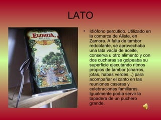 LATO
•

Idiófono percutido. Utilizado en
la comarca de Aliste, en
Zamora. A falta de tambor
redoblante, se aprovechaba
una lata vacía de aceite,
conserva u otro alimento y con
dos cucharas se golpeaba su
superficie ejecutando ritmos
propios de tambor (charros,
jotas, habas verdes...) para
acompañar el canto en las
reuniones caseras y
celebraciones familiares.
Igualmente podía servir la
tapadera de un puchero
grande.

 