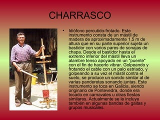 CHARRASCO
•

Idiófono percutido-frotado. Este
instrumento consta de un mástil de
madera de aproximadamente 1,5 m de
altura que en su parte superior sujeta un
bastidor con varios pares de sonajas de
chapa. Desde el bastidor hasta el
extremo inferior del mástil lleva un
alambre tenso apoyado en un "puente"
con el fin de hacerlo vibrar. Golpeando y
frotando el cable con un palo estriado, y
golpeando a su vez el mástil contra el
suelo, se produce un sonido similar al de
varias panderetas sonando juntas. Este
instrumento se toca en Galicia, siendo
originario de Pontevedra, donde era
tocado en carnavales u otras fiestas
similares. Actualmente se le incluye
también en algunas bandas de gaitas y
grupos musicales.

 