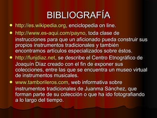 BIBLIOGRAFÍA







http://es.wikipedia.org, enciclopedia on line.
http://www.es-aqui.com/payno, toda clase de
instrucciones para que un aficionado pueda construir sus
propios instrumentos tradicionales y también
encontramos artículos especializados sobre éstos.
http://funjdiaz.net, se describe el Centro Etnográfico de
Joaquín Díaz creado con el fin de exponer sus
colecciones, entre las que se encuentra un museo virtual
de instrumentos musicales.
www.tamborileros.com, web informativa sobre
instrumentos tradicionales de Juanma Sánchez, que
forman parte de su colección o que ha ido fotografiando
a lo largo del tiempo.

 