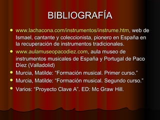 BIBLIOGRAFÍA



www.lachacona.com/instrumentos/instrume.htm, web de
Ismael, cantante y coleccionista, pionero en España en
la recuperación de instrumentos tradicionales.
www.aulamuseopacodiez.com, aula museo de
instrumentos musicales de España y Portugal de Paco
Díez (Valladolid)
Murcia, Matilde: “Formación musical. Primer curso.”
Murcia, Matilde: “Formación musical. Segundo curso.”



Varios: “Proyecto Clave A”. ED: Mc Graw Hill.







 