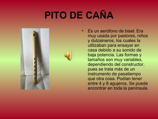 PITO DE CAÑA
•

Es un aerófono de bisel. Era
muy usada por pastores, niños
y dulzaineros, los cuales la
utilizaban para ensayar en
casa debido a su sonido de
baja potencia. Las formas y
tamaños son muy variables,
dependiendo del constructor,
pues se trata más de un
instrumento de pasatiempo
que otra cosa. Podían tener
entre 4 y 8 agujeros. Se puede
encontrar en toda la península.

 