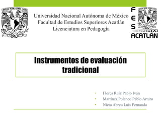 Universidad Nacional Autónoma de México
Facultad de Estudios Superiores Acatlán
Licenciatura en Pedagogía
Instrumentos de evaluación
tradicional
• Flores Ruiz Pablo Iván
• Martínez Polanco Pablo Arturo
• Nieto Abreu Luis Fernando
 