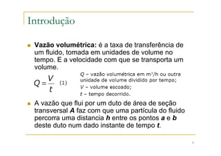 3
Introdução
Vazão volumétrica: é a taxa de transferência de
um fluido, tomada em unidades de volume no
tempo. E a velocidade com que se transporta um
volume.
A vazão que flui por um duto de área de seção
transversal A faz com que uma partícula do fluido
percorra uma distancia h entre os pontos a e b
deste duto num dado instante de tempo t.
 