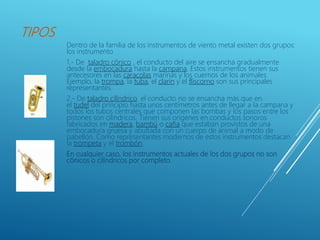 TIPOS
Dentro de la familia de los instrumentos de viento metal existen dos grupos:
los instrumento
1.- De taladro cónico , el conducto del aire se ensancha gradualmente
desde la embocadura hasta la campana. Estos instrumentos tienen sus
antecesores en las caracolas marinas y los cuernos de los animales.
Ejemplo, la trompa, la tuba, el clarín y el fliscorno son sus principales
representantes.
2.- De taladro cilíndrico. el conducto no se ensancha más que en
el tudel del principio hasta unos centímetros antes de llegar a la campana y
todos los tubos centrales que componen las bombas y los pasos entre los
pistones son cilíndricos. Tienen sus orígenes en conductos sonoros
fabricados en madera, bambú o caña que estaban provistos de una
embocadura gruesa y abultada con un cuerpo de animal a modo de
pabellón. Como representantes modernos de estos instrumentos destacan
la trompeta y el trombón.
En cualquier caso, los instrumentos actuales de los dos grupos no son
cónicos o cilíndricos por completo.
 