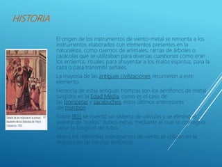 HISTORIA
El origen de los instrumentos de viento-metal se remonta a los
instrumentos elaborados con elementos presentes en la
naturaleza, como cuernos de animales, ramas de árboles o
caracolas que se utilizaban para diversas cuestiones como eran
los entierros, rituales para ahuyentar a los malos espíritus, para la
caza o para transmitir señales.
La mayoría de las antiguas civilizaciones recurrieron a este
elemento.
Herencia de estas antiguas trompas son los aerófonos de metal
surgidos en la Edad Media, como es el caso de
las trompetas y sacabuches, éstos últimos antecesores
del trombón.
Sobre 1815 se inventó un sistema de válvulas y se eliminó el
sistema de "codos" (tubos extra), mediante el cual se conseguía
variar la longitud del tubo.
Ahora los diferentes instrumentos de viento se utilizan en la
mayoría en las bandas sinfónicas
 