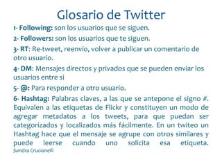Glosario de Twitter
1- Following: son los usuarios que se siguen.
2- Followers: son los usuarios que te siguen.
3- RT: Re-tweet, reenvío, volver a publicar un comentario de
otro usuario.
4- DM: Mensajes directos y privados que se pueden enviar los
usuarios entre si
5- @: Para responder a otro usuario.
6- Hashtag: Palabras claves, a las que se antepone el signo #.
Equivalen a las etiquetas de Flickr y constituyen un modo de
agregar metadatos a los tweets, para que puedan ser
categorizados y localizados más fácilmente. En un twiteo un
Hashtag hace que el mensaje se agrupe con otros similares y
puede leerse cuando uno solicita esa etiqueta.
Sandra Crucianelli
 