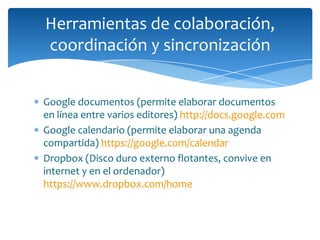 Herramientas de colaboración,
coordinación y sincronización


Google documentos (permite elaborar documentos
en línea entre varios editores) http://docs.google.com
Google calendario (permite elaborar una agenda
compartida) https://google.com/calendar
Dropbox (Disco duro externo flotantes, convive en
internet y en el ordenador)
https://www.dropbox.com/home
 