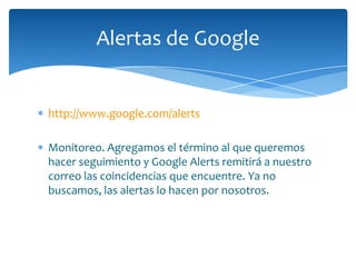 Alertas de Google


http://www.google.com/alerts

Monitoreo. Agregamos el término al que queremos
hacer seguimiento y Google Alerts remitirá a nuestro
correo las coincidencias que encuentre. Ya no
buscamos, las alertas lo hacen por nosotros.
 