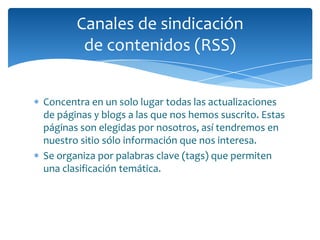 Canales de sindicación
        de contenidos (RSS)


Concentra en un solo lugar todas las actualizaciones
de páginas y blogs a las que nos hemos suscrito. Estas
páginas son elegidas por nosotros, así tendremos en
nuestro sitio sólo información que nos interesa.
Se organiza por palabras clave (tags) que permiten
una clasificación temática.
 