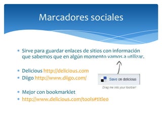 Marcadores sociales


Sirve para guardar enlaces de sitios con información
que sabemos que en algún momento vamos a utilizar.

Delicious http://delicious.com
Diigo http://www.diigo.com/

Mejor con bookmarklet
http://www.delicious.com/tools#title0
 