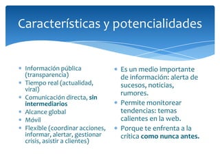 Características y potencialidades


 Información pública             Es un medio importante
 (transparencia)                 de información: alerta de
 Tiempo real (actualidad,        sucesos, noticias,
 viral)
                                 rumores.
 Comunicación directa, sin
 intermediarios                  Permite monitorear
 Alcance global                  tendencias: temas
 Móvil                           calientes en la web.
 Flexible (coordinar acciones,   Porque te enfrenta a la
 informar, alertar, gestionar    crítica como nunca antes.
 crisis, asistir a clientes)
 