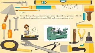 • Torno:
Herramienta compuesta, maquina que sirve para realizar orificios o formas geométricas a diferentes
materiales, funciona girando y presionando el objeto que la persona requiera dar forma.
 
