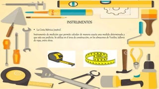 INSTRUMENTOS
• La Cinta Métrica (metro).
Instrumento de medición que permite calcular de manera exacta una medida determinada y
que esta sea perfecta. Se utiliza en el área de construcción, en los almacenes de Textiles, talleres
de ropa, entre otros.
 