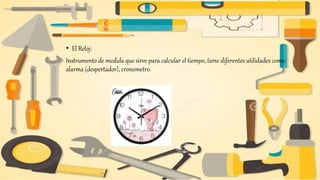 • El Reloj:
Instrumento de medida que sirve para calcular el tiempo, tiene diferentes utilidades como
alarma (despertador), cronometro.
 