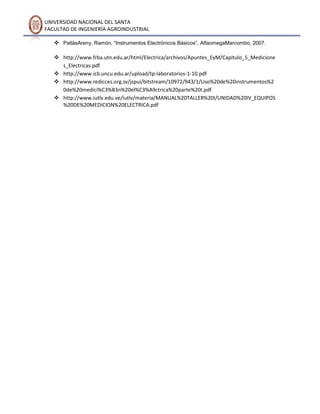 UNIVERSIDAD NACIONAL DEL SANTA
FACULTAD DE INGENIERÍA AGROINDUSTRIAL
 PallásAreny, Ramón, “Instrumentos Electrónicos Básicos”, AlfaomegaMarcombo, 2007.
 http://www.frba.utn.edu.ar/html/Electrica/archivos/Apuntes_EyM/Capitulo_5_Medicione
s_Electricas.pdf
 http://www.icb.uncu.edu.ar/upload/tp-laboratorios-1-10.pdf
 http://www.redicces.org.sv/jspui/bitstream/10972/943/1/Uso%20de%20instrumentos%2
0de%20medici%C3%B3n%20el%C3%A9ctrica%20parte%20I.pdf
 http://www.iutlv.edu.ve/iutlv/materia/MANUAL%20TALLER%20I/UNIDAD%20IV_EQUIPOS
%20DE%20MEDICION%20ELECTRICA.pdf

 