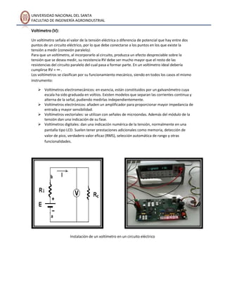 UNIVERSIDAD NACIONAL DEL SANTA
FACULTAD DE INGENIERÍA AGROINDUSTRIAL

Voltímetro (V):
Un voltímetro señala el valor de la tensión eléctrica o diferencia de potencial que hay entre dos
puntos de un circuito eléctrico, por lo que debe conectarse a los puntos en los que existe la
tensión a medir (conexión paralelo).
Para que un voltímetro, al incorporarlo al circuito, produzca un efecto despreciable sobre la
tensión que se desea medir, su resistencia RV debe ser mucho mayor que el resto de las
resistencias del circuito paralelo del cual pasa a formar parte. En un voltímetro ideal debería
cumplirse RV = ∞ .
Los voltímetros se clasifican por su funcionamiento mecánico, siendo en todos los casos el mismo
instrumento:
 Voltímetros electromecánicos: en esencia, están constituidos por un galvanómetro cuya
escala ha sido graduada en voltios. Existen modelos que separan las corrientes continua y
alterna de la señal, pudiendo medirlas independientemente.
 Voltímetros electrónicos: añaden un amplificador para proporcionar mayor impedancia de
entrada y mayor sensibilidad.
 Voltímetros vectoriales: se utilizan con señales de microondas. Además del módulo de la
tensión dan una indicación de su fase.
 Voltímetros digitales: dan una indicación numérica de la tensión, normalmente en una
pantalla tipo LCD. Suelen tener prestaciones adicionales como memoria, detección de
valor de pico, verdadero valor eficaz (RMS), selección automática de rango y otras
funcionalidades.

Instalación de un voltímetro en un circuito eléctrico

 