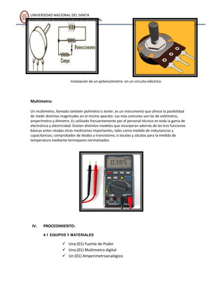 UNIVERSIDAD NACIONAL DEL SANTA
FACULTAD DE INGENIERÍA AGROINDUSTRIAL

Instalación de un potenciómetro en un circuito eléctrico

Multímetro:
Un multímetro, llamado también polímetro o tester, es un instrumento que ofrece la posibilidad
de medir distintas magnitudes en el mismo aparato. Las más comunes son las de voltímetro,
amperímetro y óhmetro. Es utilizado frecuentemente por el personal técnico en toda la gama de
electrónica y electricidad. Existen distintos modelos que incorporan además de las tres funciones
básicas antes citadas otras mediciones importantes, tales como medida de inductancias y
capacitancias; comprobador de diodos y transistores; o escalas y zócalos para la medida de
temperatura mediante termopares normalizados.

IV.

PROCEDIMIENTO:
4.1 EQUIPOS Y MATERIALES

 Una (01) Fuente de Poder
 Una (01) Multimetro digital
 Un (01) Amperimetroanalógico

 