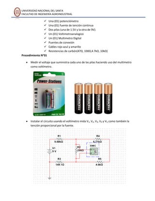 UNIVERSIDAD NACIONAL DEL SANTA
FACULTAD DE INGENIERÍA AGROINDUSTRIAL









Procedimiento N°01

Una (01) potenciómetro
Una (01) fuente de tención continua
Dos pilas (una de 1.5V y la otra de 9V).
Un (01) Voltimetroanalogico
Un (01) Multimetro Digital
Puentes de conexión
Cables rojo azul y amarillo
Resistencias de carbón(47Ω, 100Ω,4.7kΩ, 10kΩ)

Medir el voltaje que suministra cada uno de las pilas haciendo uso del multímetro
como voltímetro.

Instalar el circuito usando el voltímetro mida V1, V2, V3, V4 y V5, como también la
tención proporcional por la fuente.

 