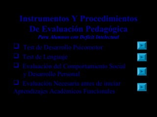 Instrumentos Y Procedimientos
De Evaluación Pedagógica
Para Alumnos con Deficit Intelectual
 Test de Desarrollo Psicomotor
 Test de Lenguaje
 Evaluación del Comportamiento Social
y Desarrollo Personal
 Evaluación Necesaria antes de iniciar
Aprendizajes Académicos Funcionales
 