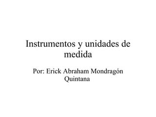 Instrumentos y unidades de medida Por: Erick Abraham Mondragón Quintana  