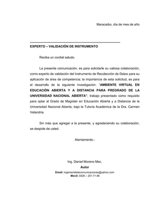 Maracaibo, día de mes de año
___________________________________________________
EXPERTO – VALIDACIÓN DE INSTRUMENTO
Reciba un cordial saludo.
La presente comunicación, es para solicitarle su valiosa colaboración,
como experto de validación del Instrumento de Recolección de Datos para su
aplicación de área de competencia; la importancia de esta solicitud, es para
el desarrollo de la siguiente investigación: “AMBIENTE VIRTUAL EN
EDUCACIÓN ABIERTA Y A DISTANCIA PARA PREGRADO DE LA
UNIVERSIDAD NACIONAL ABIERTA”, trabajo presentado como requisito
para optar al Grado de Magíster en Educación Abierta y a Distancia de la
Universidad Nacional Abierta, bajo la Tutoría Académica de la Dra. Carmen
Velandria.
Sin más que agregar a la presente, y agradeciendo su colaboración,
se despide de usted.
Atentamente.-
Ing. Daniel Moreno Msc.
Autor
Email: ingenieriatelecomunicaciones@yahoo.com
Movil: 0426 – 201.71.86
 