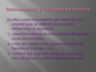 Escribir cada instrumento de medición y la
unidad que se utilizará para poder
determinar lo siguiente:
1.- ejercicio individual elaborando dibujos de
cada enunciado .
2.-valor de calificación dependiendo si se
termino el trabajo o no.
2.- termino en una sola clase de dos horas
una de lectura y otra el termino de este
 