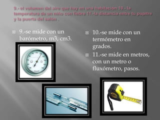  9.-se mide con un
barómetro, m3, cm3.
 10.-se mide con un
termómetro en
grados.
 11.-se mide en metros,
con un metro o
fluxómetro, pasos.
 