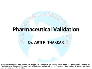 Pharmaceutical Validation
Dr. ARTI R. THAKKAR
This presentation was made to solely for students to make them aware/ understand basics of
“Validation”. These slides are part of lectures delivered in M. Pharmacy Curriculum & taken up from
various books and websites
 