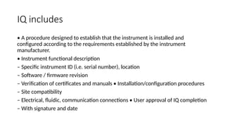 IQ includes
• A procedure designed to establish that the instrument is installed and
configured according to the requirements established by the instrument
manufacturer.
• Instrument functional description
– Specific instrument ID (i.e. serial number), location
– Software / firmware revision
– Verification of certificates and manuals • Installation/configuration procedures
– Site compatibility
– Electrical, fluidic, communication connections • User approval of IQ completion
– With signature and date
 