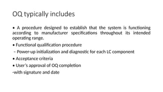 OQ typically includes
• A procedure designed to establish that the system is functioning
according to manufacturer specifications throughout its intended
operating range.
• Functional qualification procedure
– Power-up initialization and diagnostic for each LC component
• Acceptance criteria
• User’s approval of OQ completion
-with signature and date
 