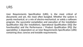 URS
User Requirements Specification (URS), is the most critical of
documents and yet, the most often bungled. Whether the system is
purely mechanical, or a mix of electro-mechanical, or solely a software
program, the successful compilation and execution of the Installation
Qualification (IQ) (for installation), Operational Qualification (OQ) (for
functionality) and the Performance / Product Qualification (PQ) (for
operability), is dependent on an User Requirements Specification (URS)
containing clear, concise and testable requirements.
 