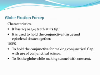 Cauterisation of corneal ulcer.2)Superior rectus holding forcepsCharacteristics- It is a forcep with a double curve at the end(S shaped)
