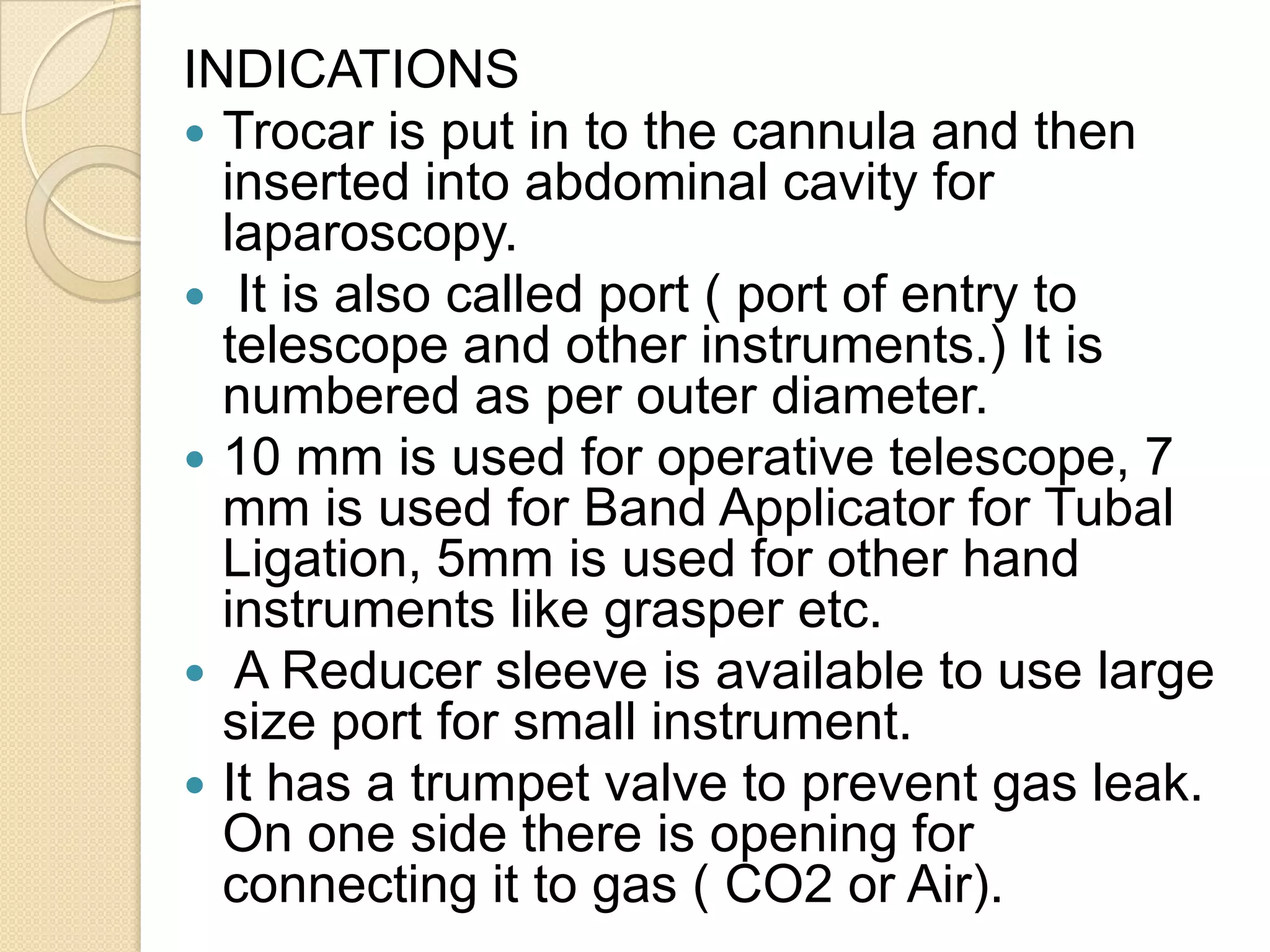 INDICATIONS
 Trocar is put in to the cannula and then
inserted into abdominal cavity for
laparoscopy.
 It is also called port ( port of entry to
telescope and other instruments.) It is
numbered as per outer diameter.
 10 mm is used for operative telescope, 7
mm is used for Band Applicator for Tubal
Ligation, 5mm is used for other hand
instruments like grasper etc.
 A Reducer sleeve is available to use large
size port for small instrument.
 It has a trumpet valve to prevent gas leak.
On one side there is opening for
connecting it to gas ( CO2 or Air).
 