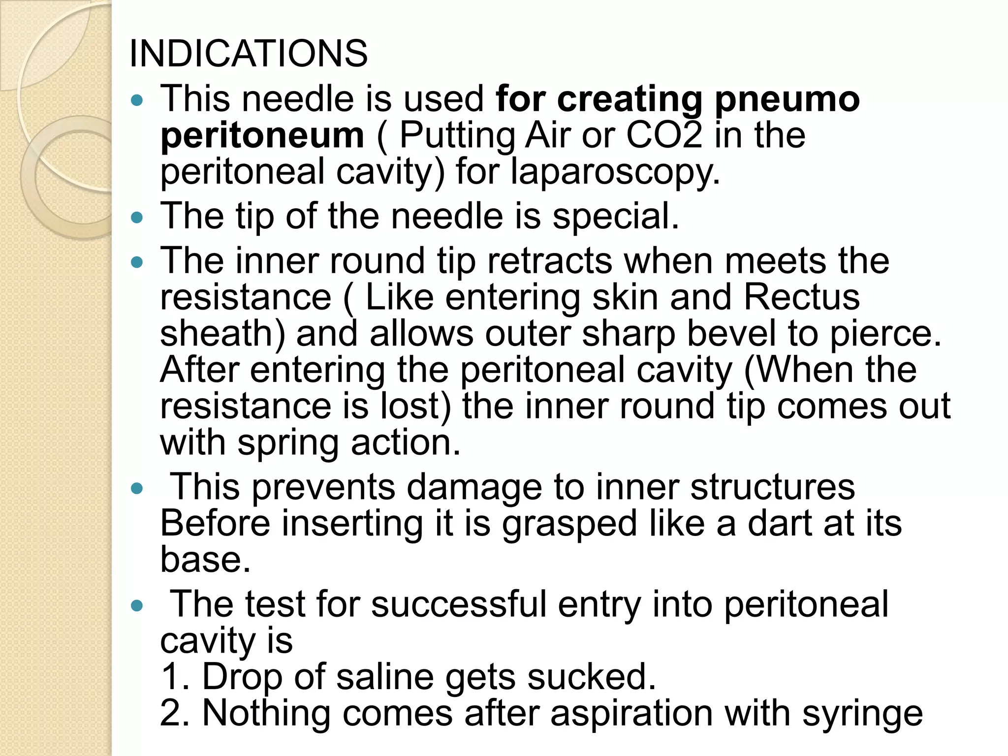 INDICATIONS
 This needle is used for creating pneumo
peritoneum ( Putting Air or CO2 in the
peritoneal cavity) for laparoscopy.
 The tip of the needle is special.
 The inner round tip retracts when meets the
resistance ( Like entering skin and Rectus
sheath) and allows outer sharp bevel to pierce.
After entering the peritoneal cavity (When the
resistance is lost) the inner round tip comes out
with spring action.
 This prevents damage to inner structures
Before inserting it is grasped like a dart at its
base.
 The test for successful entry into peritoneal
cavity is
1. Drop of saline gets sucked.
2. Nothing comes after aspiration with syringe
 