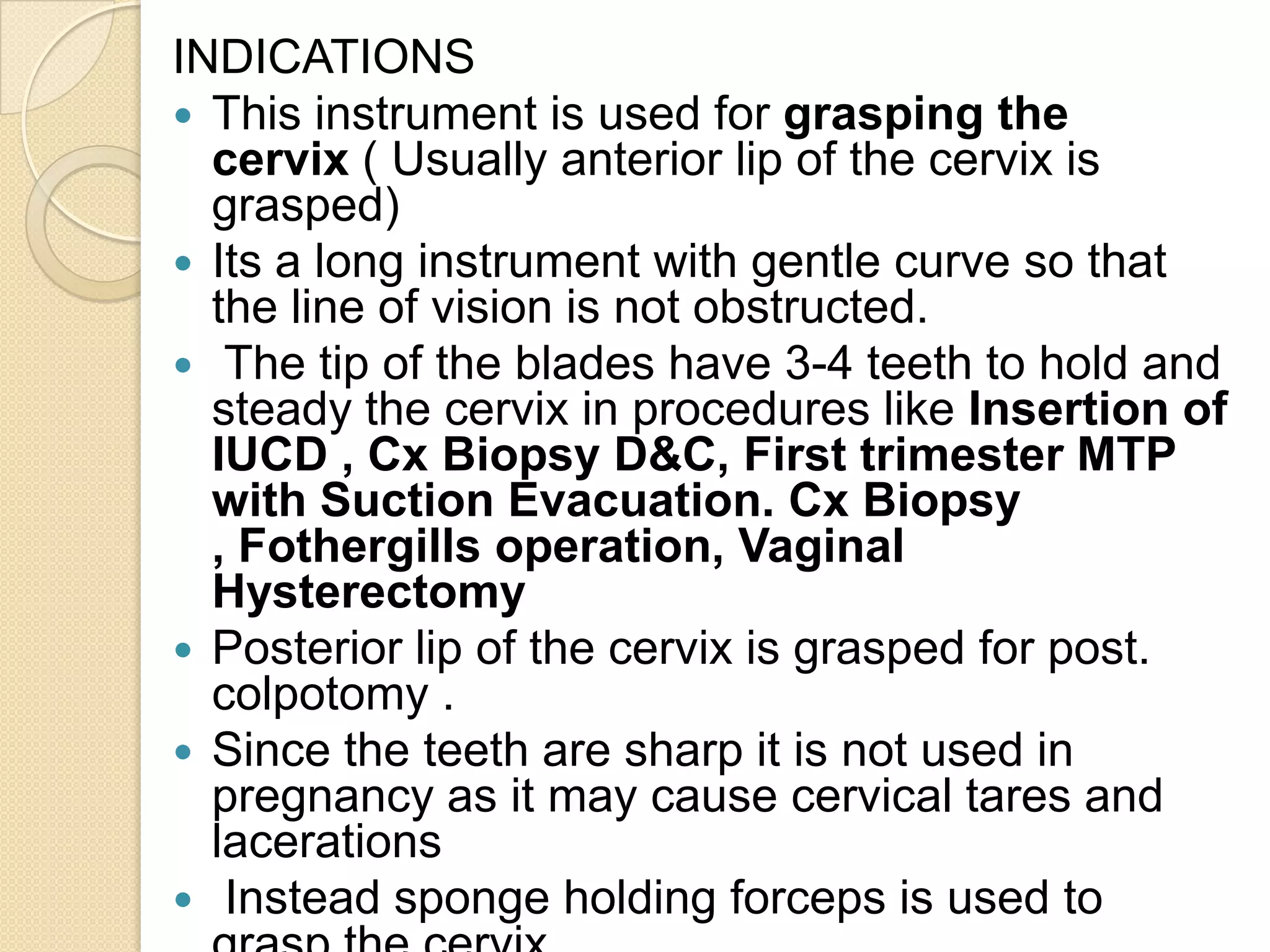 INDICATIONS
 This instrument is used for grasping the
cervix ( Usually anterior lip of the cervix is
grasped)
 Its a long instrument with gentle curve so that
the line of vision is not obstructed.
 The tip of the blades have 3-4 teeth to hold and
steady the cervix in procedures like Insertion of
IUCD , Cx Biopsy D&C, First trimester MTP
with Suction Evacuation. Cx Biopsy
, Fothergills operation, Vaginal
Hysterectomy
 Posterior lip of the cervix is grasped for post.
colpotomy .
 Since the teeth are sharp it is not used in
pregnancy as it may cause cervical tares and
lacerations
 Instead sponge holding forceps is used to
 