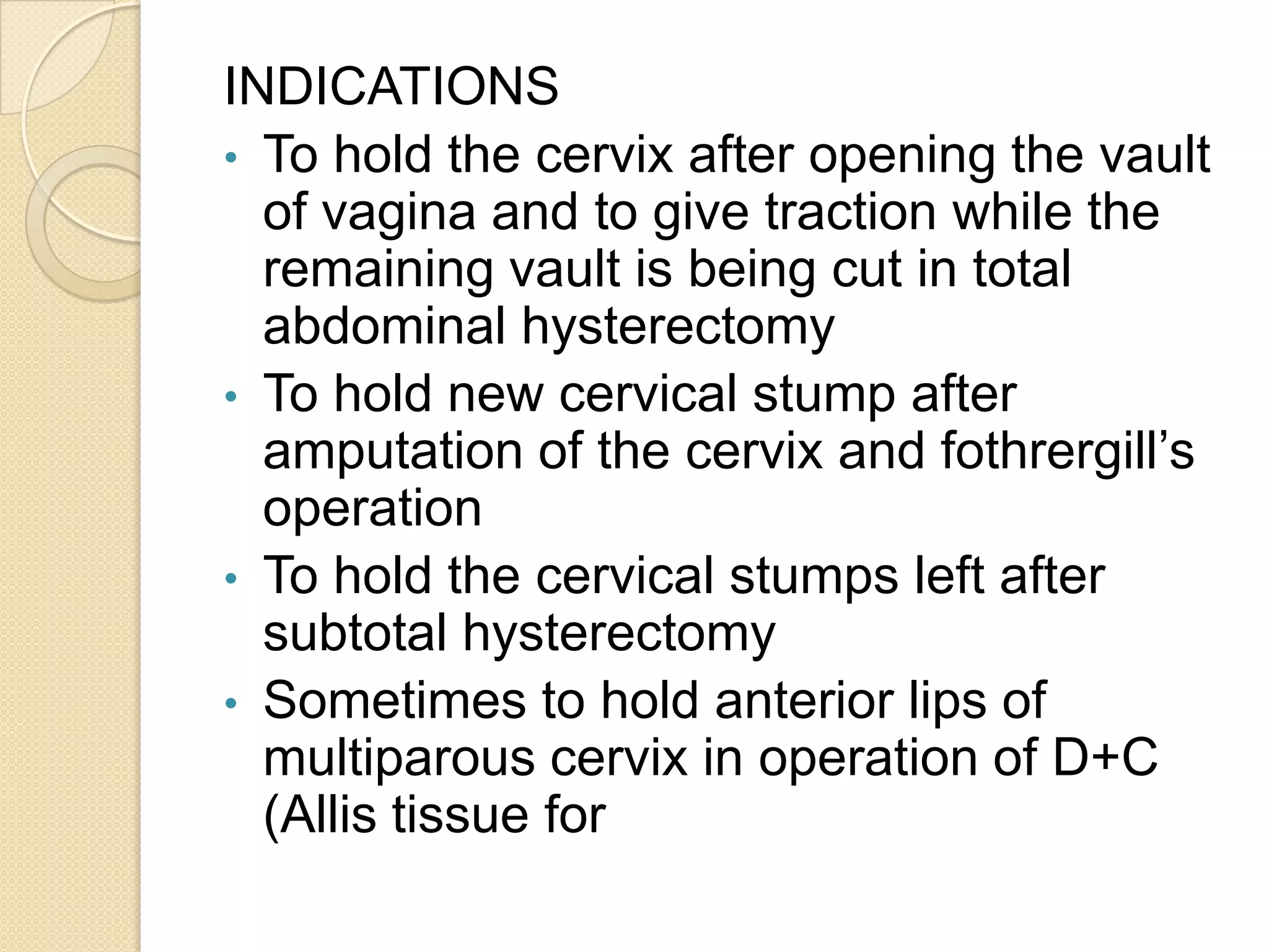 INDICATIONS
• To hold the cervix after opening the vault
of vagina and to give traction while the
remaining vault is being cut in total
abdominal hysterectomy
• To hold new cervical stump after
amputation of the cervix and fothrergill’s
operation
• To hold the cervical stumps left after
subtotal hysterectomy
• Sometimes to hold anterior lips of
multiparous cervix in operation of D+C
(Allis tissue for
 