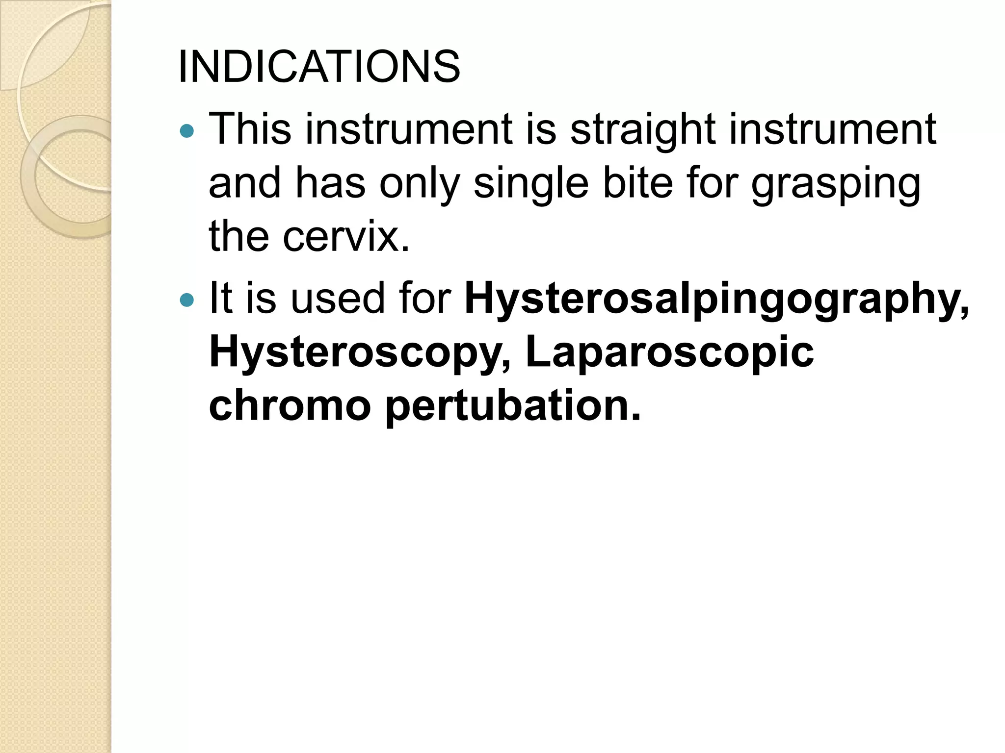 INDICATIONS
 This instrument is straight instrument
and has only single bite for grasping
the cervix.
 It is used for Hysterosalpingography,
Hysteroscopy, Laparoscopic
chromo pertubation.
 