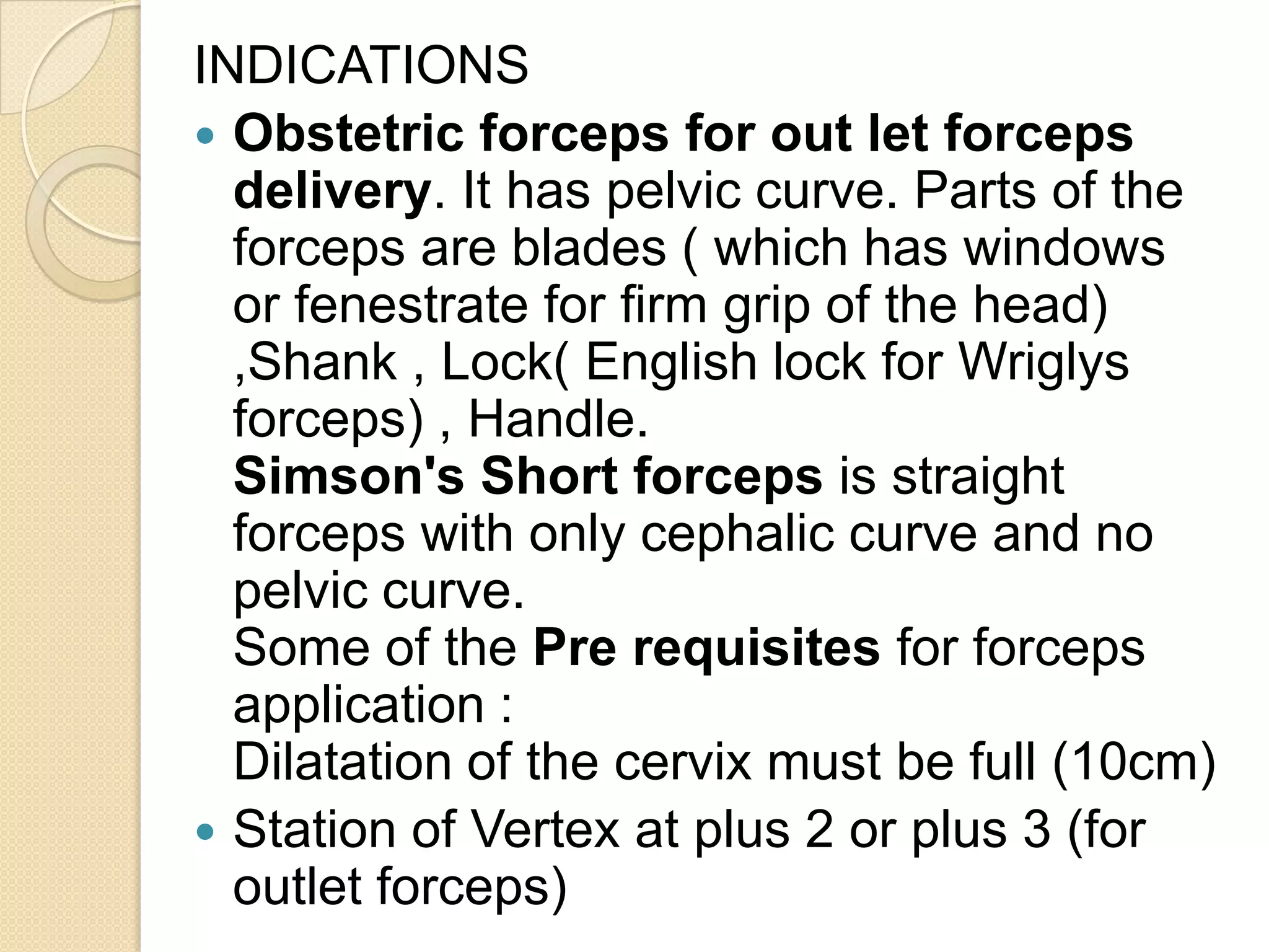 INDICATIONS
 Obstetric forceps for out let forceps
delivery. It has pelvic curve. Parts of the
forceps are blades ( which has windows
or fenestrate for firm grip of the head)
,Shank , Lock( English lock for Wriglys
forceps) , Handle.
Simson's Short forceps is straight
forceps with only cephalic curve and no
pelvic curve.
Some of the Pre requisites for forceps
application :
Dilatation of the cervix must be full (10cm)
 Station of Vertex at plus 2 or plus 3 (for
outlet forceps)
 
