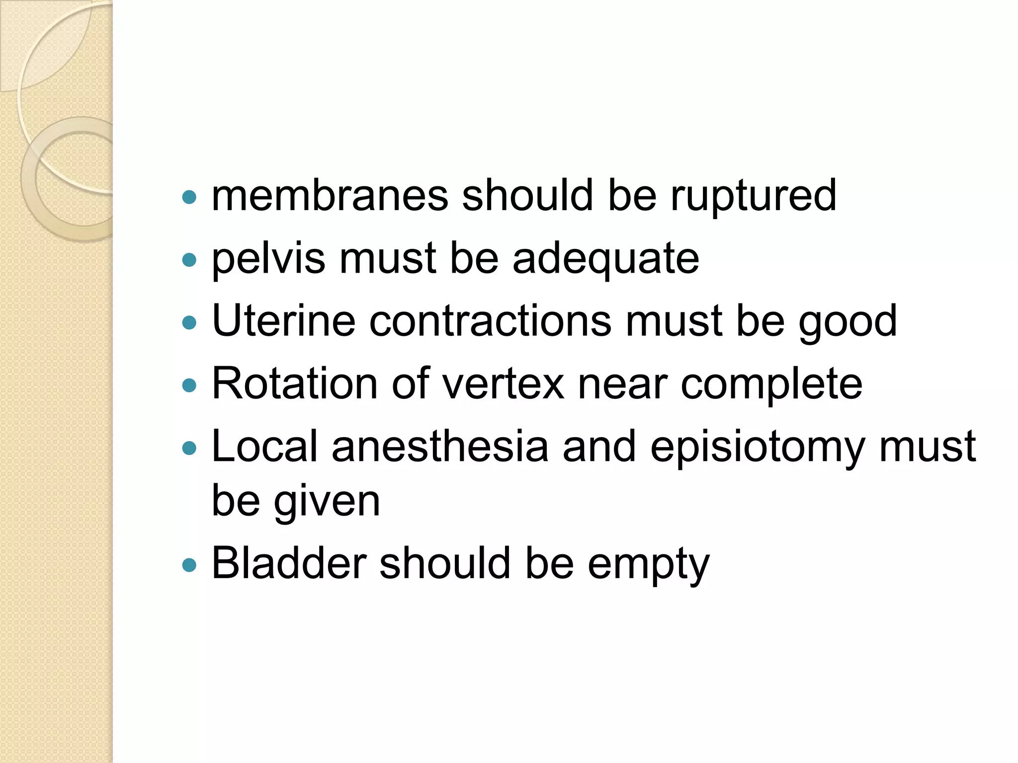  membranes should be ruptured
 pelvis must be adequate
 Uterine contractions must be good
 Rotation of vertex near complete
 Local anesthesia and episiotomy must
be given
 Bladder should be empty
 