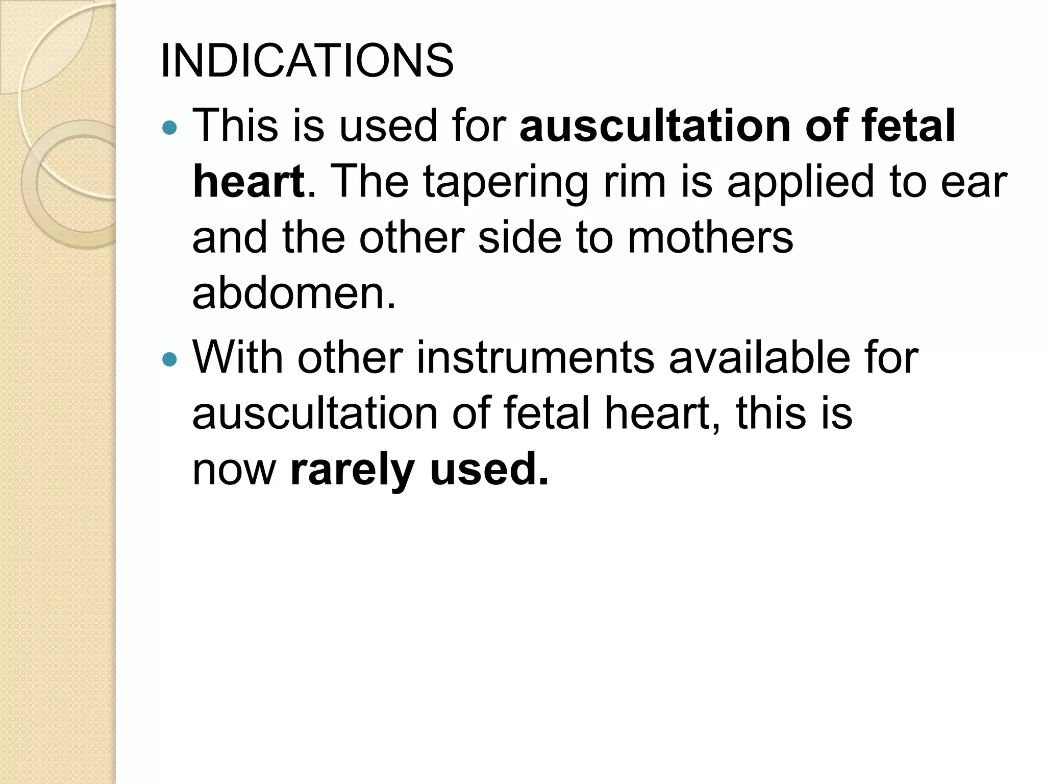 INDICATIONS
 This is used for auscultation of fetal
heart. The tapering rim is applied to ear
and the other side to mothers
abdomen.
 With other instruments available for
auscultation of fetal heart, this is
now rarely used.
 