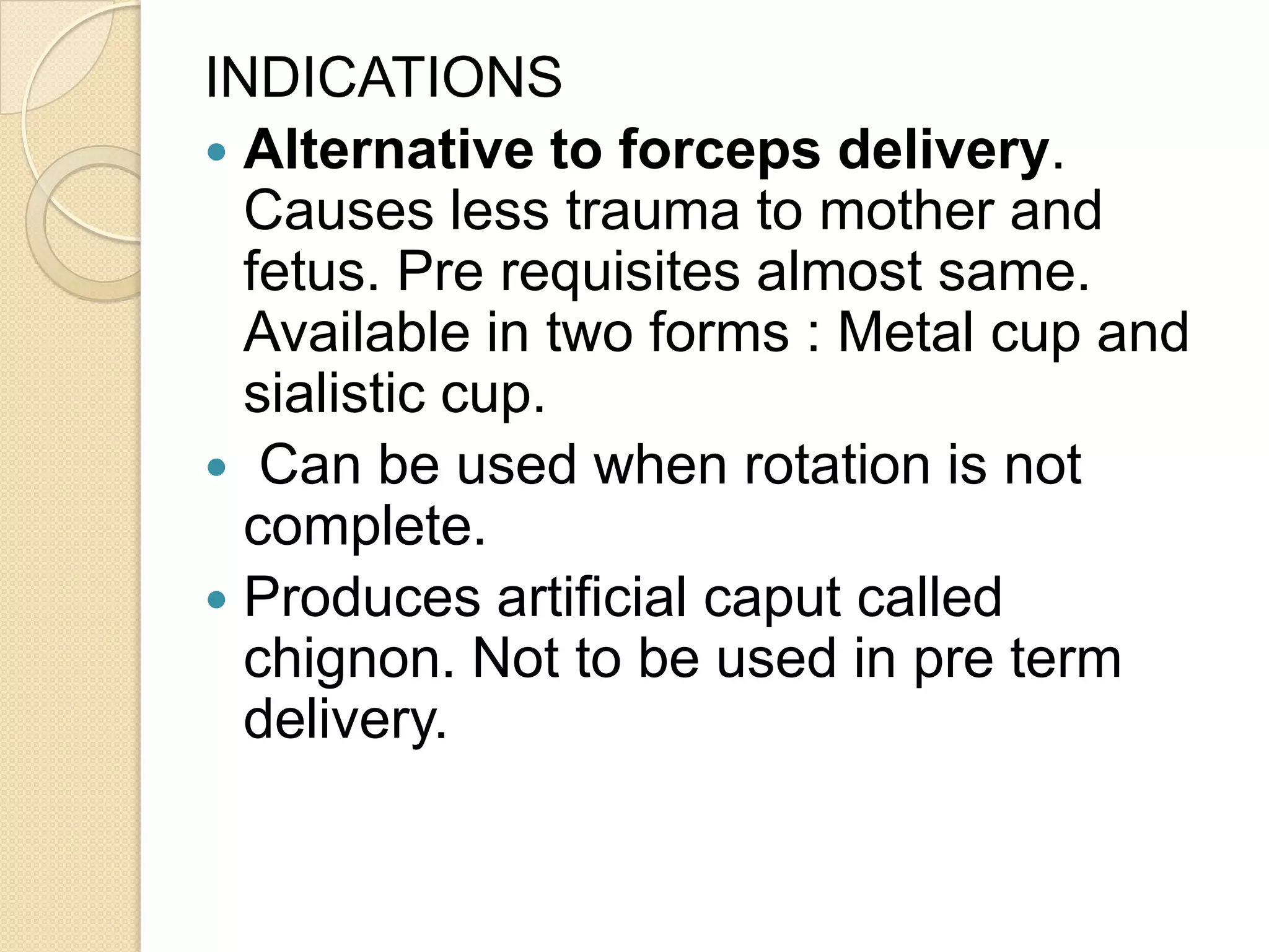 INDICATIONS
 Alternative to forceps delivery.
Causes less trauma to mother and
fetus. Pre requisites almost same.
Available in two forms : Metal cup and
sialistic cup.
 Can be used when rotation is not
complete.
 Produces artificial caput called
chignon. Not to be used in pre term
delivery.
 