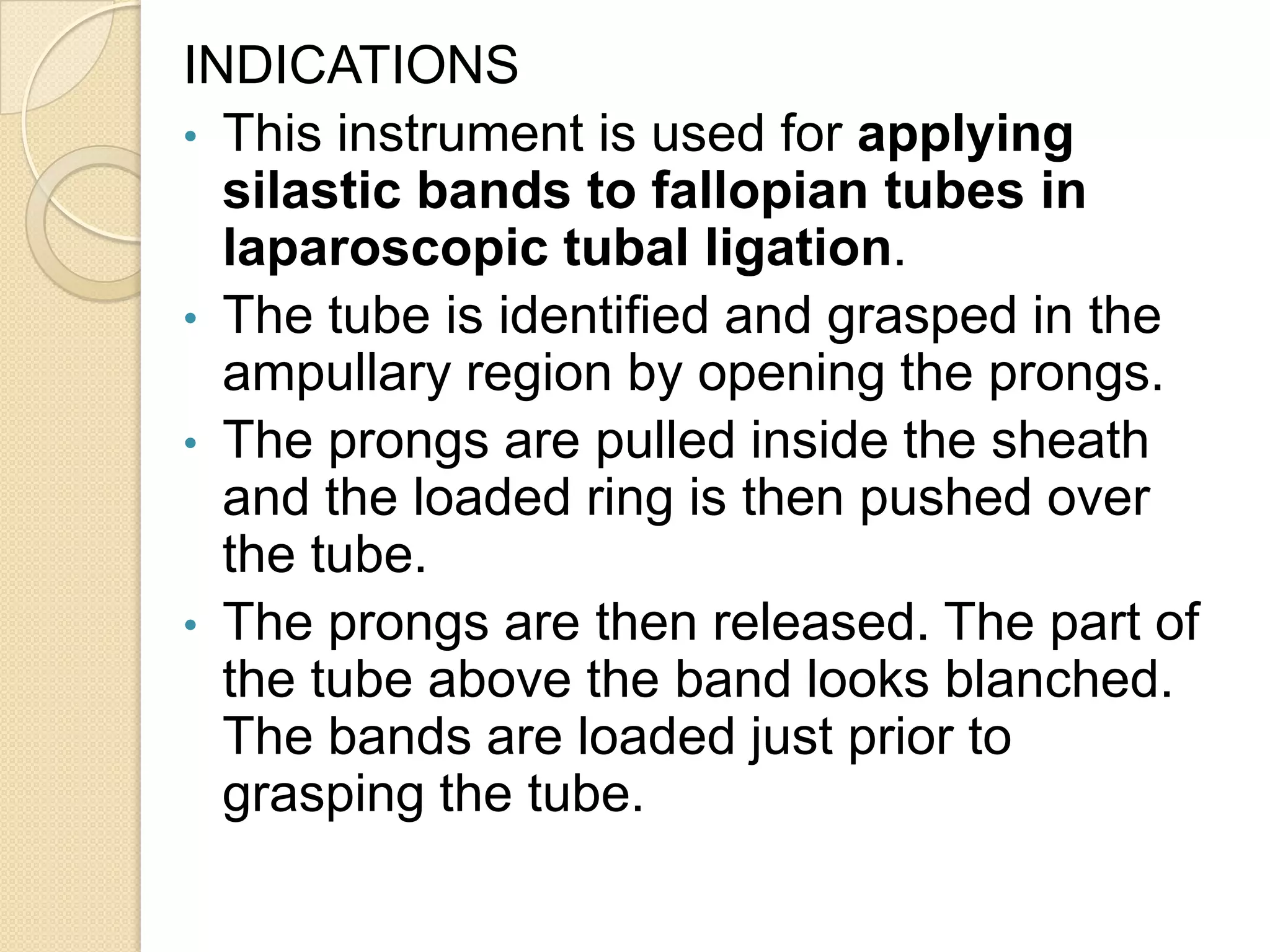 INDICATIONS
• This instrument is used for applying
silastic bands to fallopian tubes in
laparoscopic tubal ligation.
• The tube is identified and grasped in the
ampullary region by opening the prongs.
• The prongs are pulled inside the sheath
and the loaded ring is then pushed over
the tube.
• The prongs are then released. The part of
the tube above the band looks blanched.
The bands are loaded just prior to
grasping the tube.
 