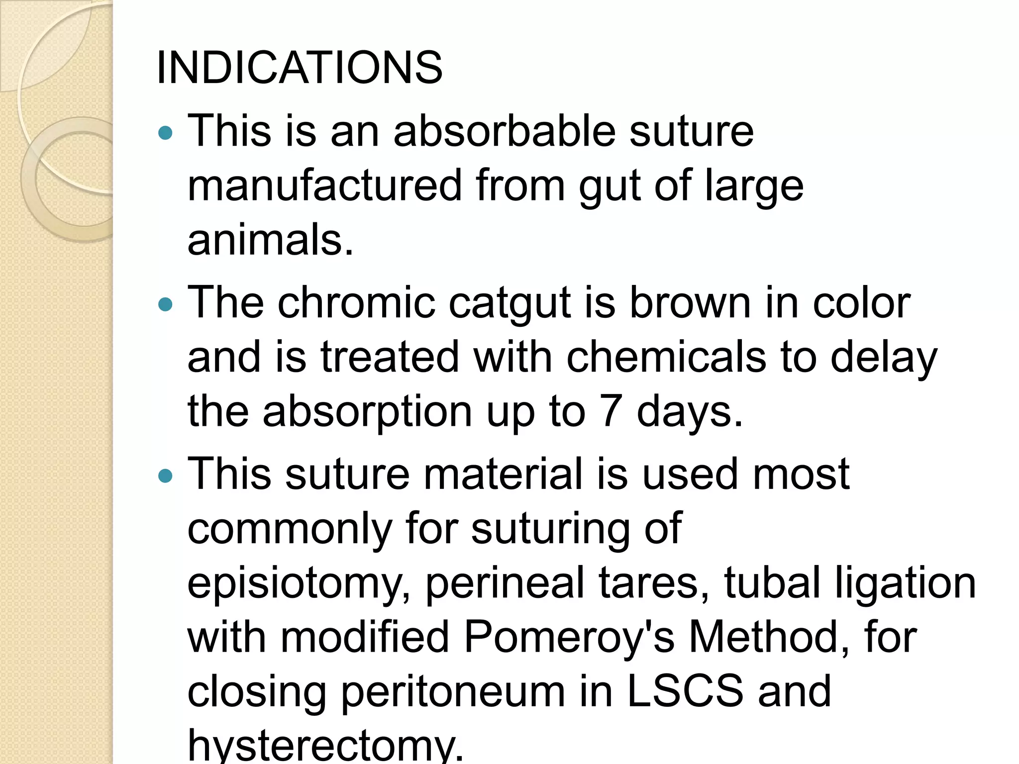 INDICATIONS
 This is an absorbable suture
manufactured from gut of large
animals.
 The chromic catgut is brown in color
and is treated with chemicals to delay
the absorption up to 7 days.
 This suture material is used most
commonly for suturing of
episiotomy, perineal tares, tubal ligation
with modified Pomeroy's Method, for
closing peritoneum in LSCS and
hysterectomy.
 