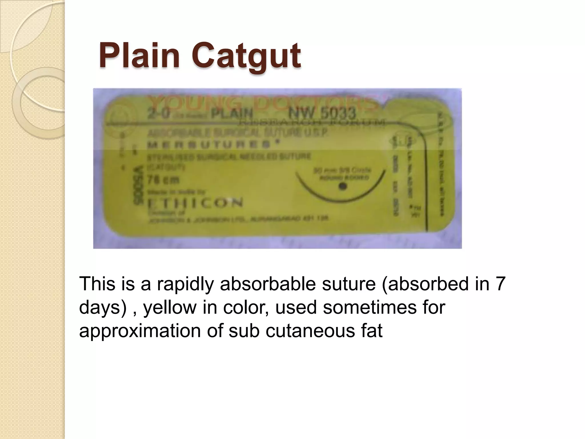 Plain Catgut
This is a rapidly absorbable suture (absorbed in 7
days) , yellow in color, used sometimes for
approximation of sub cutaneous fat
 