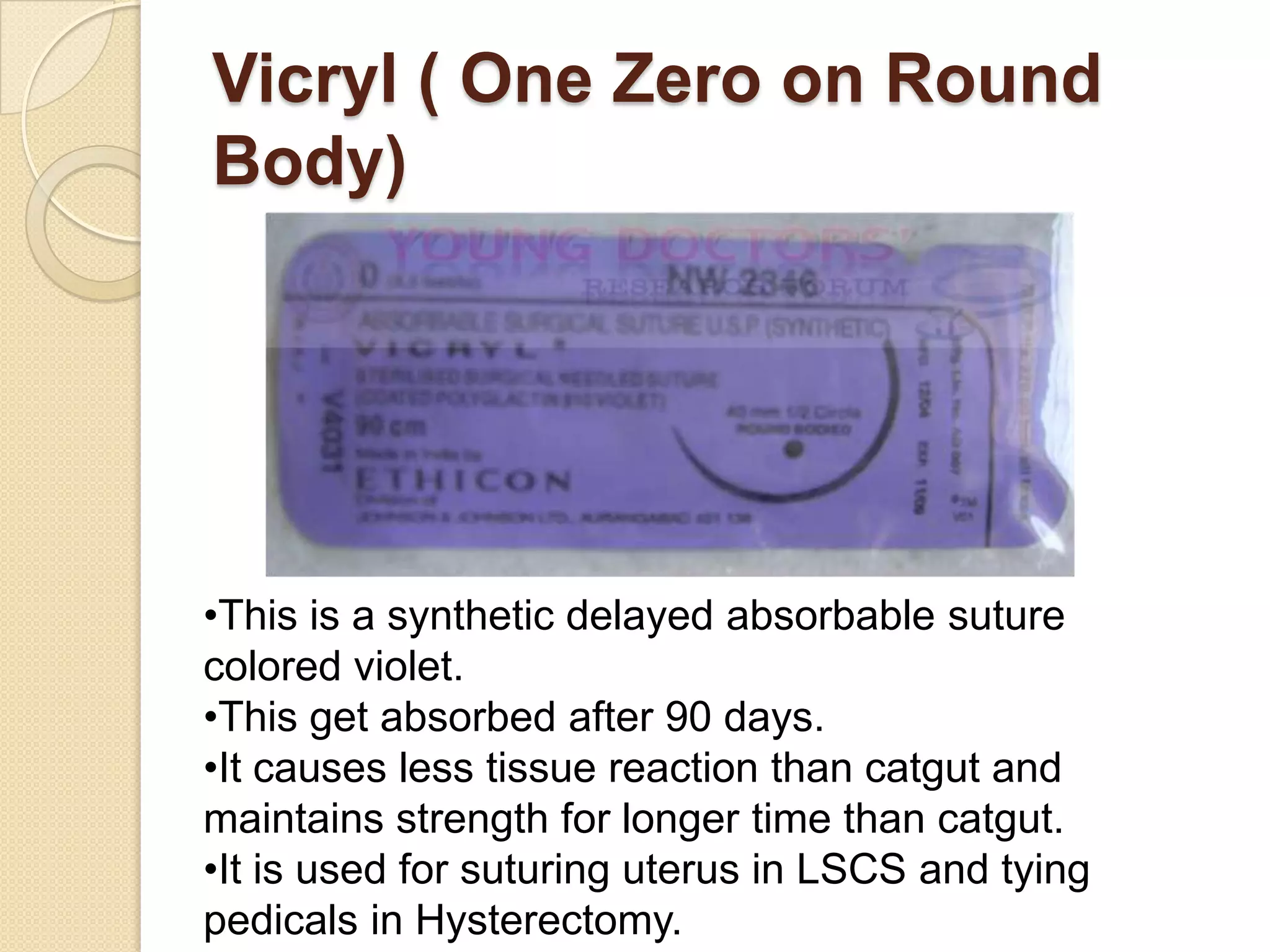 Vicryl ( One Zero on Round
Body)
•This is a synthetic delayed absorbable suture
colored violet.
•This get absorbed after 90 days.
•It causes less tissue reaction than catgut and
maintains strength for longer time than catgut.
•It is used for suturing uterus in LSCS and tying
pedicals in Hysterectomy.
 