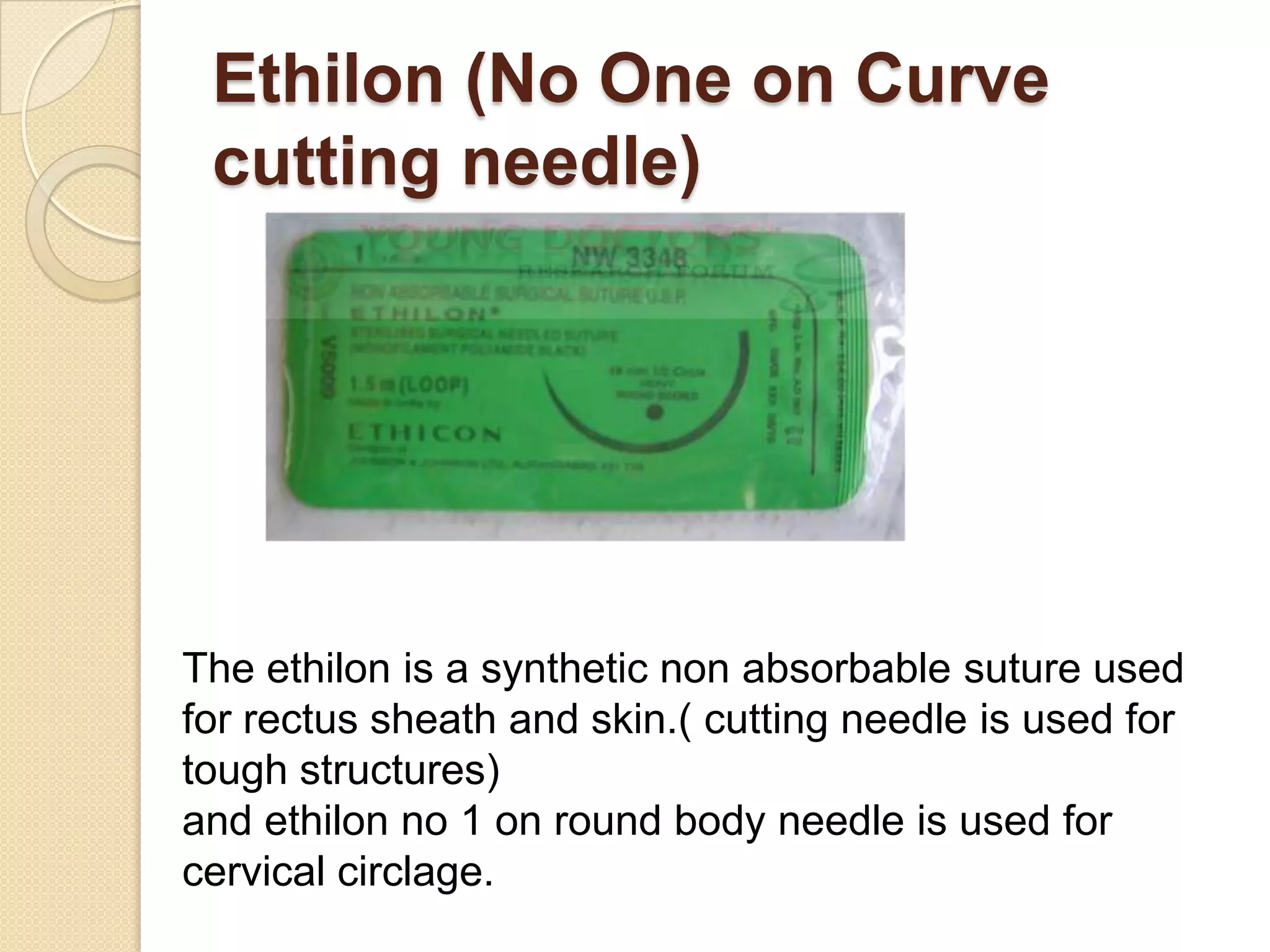Ethilon (No One on Curve
cutting needle)
The ethilon is a synthetic non absorbable suture used
for rectus sheath and skin.( cutting needle is used for
tough structures)
and ethilon no 1 on round body needle is used for
cervical circlage.
 