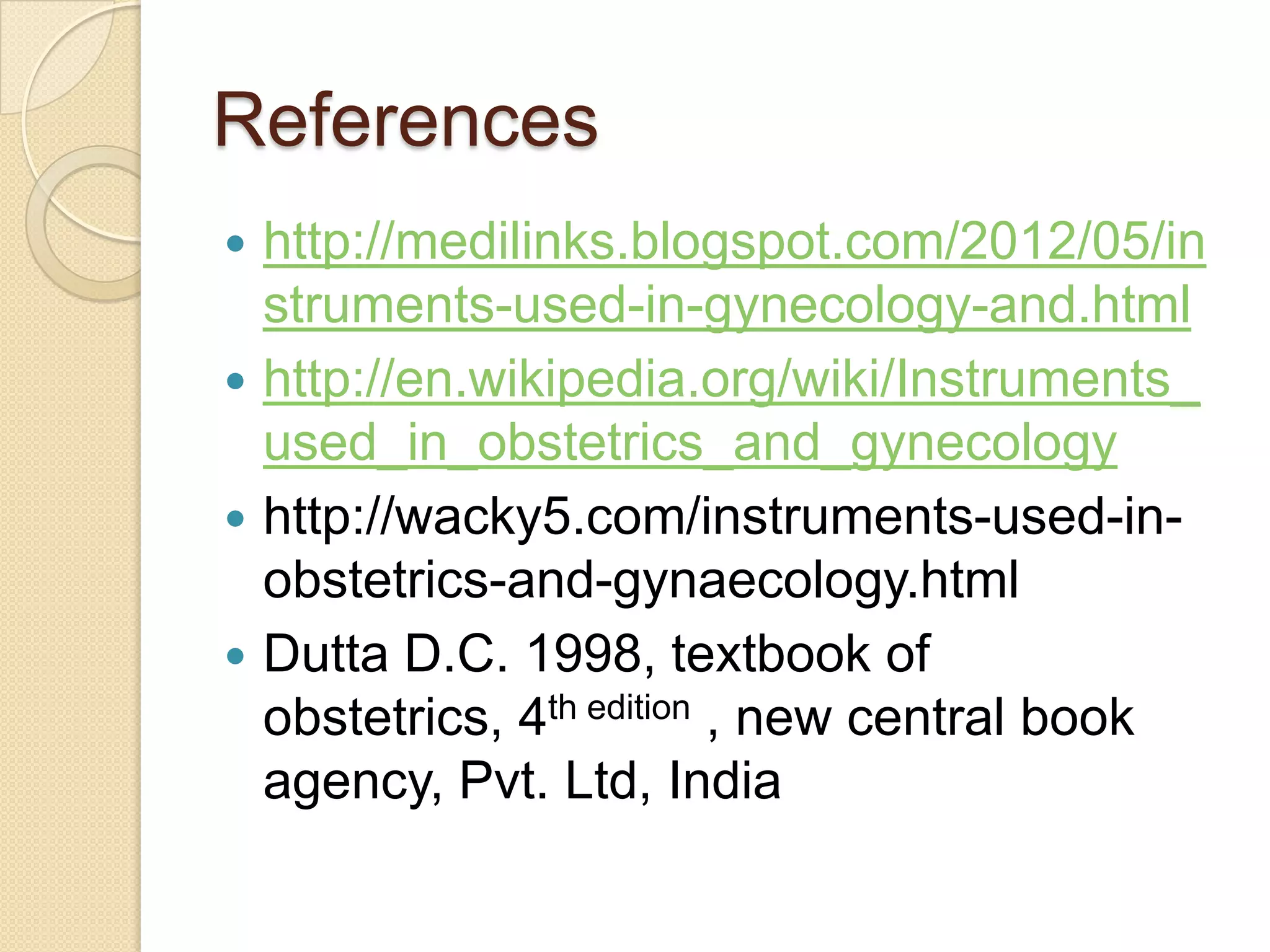 References
 http://medilinks.blogspot.com/2012/05/in
struments-used-in-gynecology-and.html
 http://en.wikipedia.org/wiki/Instruments_
used_in_obstetrics_and_gynecology
 http://wacky5.com/instruments-used-in-
obstetrics-and-gynaecology.html
 Dutta D.C. 1998, textbook of
obstetrics, 4th edition , new central book
agency, Pvt. Ltd, India
 